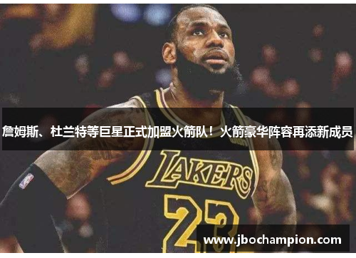 詹姆斯、杜兰特等巨星正式加盟火箭队！火箭豪华阵容再添新成员